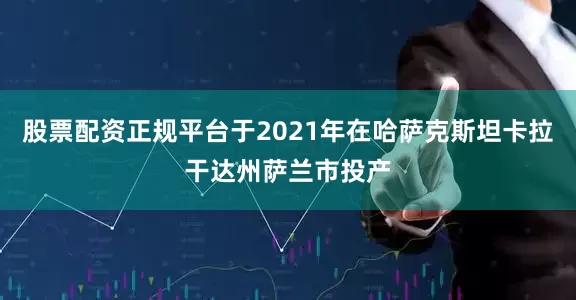 股票配资正规平台于2021年在哈萨克斯坦卡拉干达州萨兰市投产