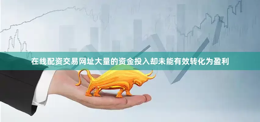 在线配资交易网址大量的资金投入却未能有效转化为盈利