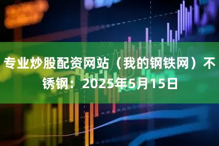 专业炒股配资网站（我的钢铁网）　　不锈钢：2025年5月15日