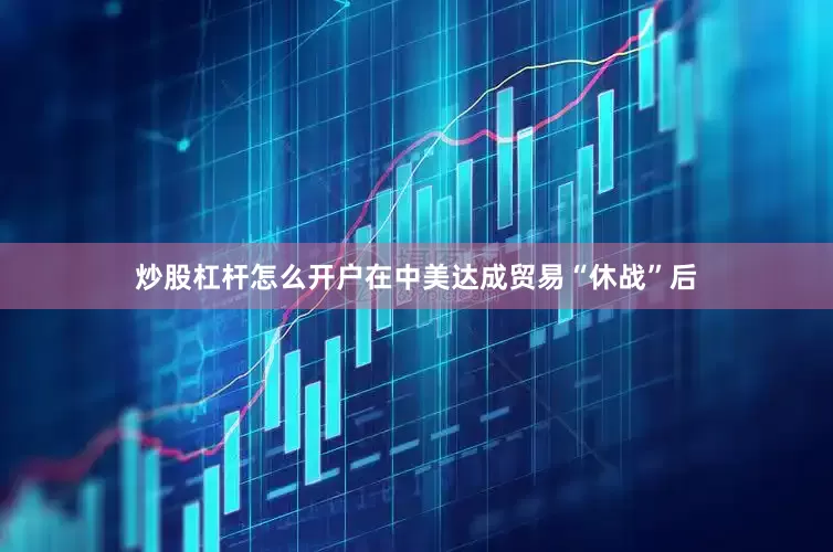 炒股杠杆怎么开户在中美达成贸易“休战”后