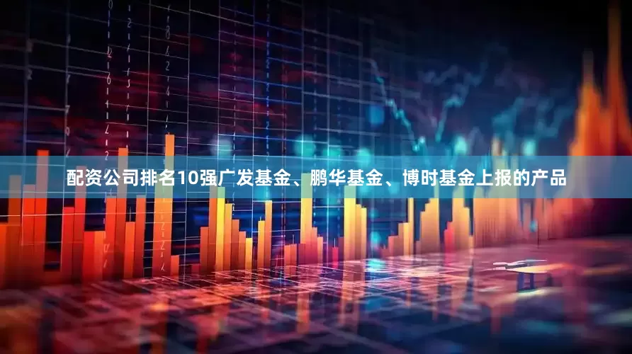 配资公司排名10强广发基金、鹏华基金、博时基金上报的产品