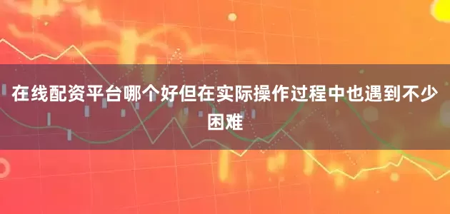 在线配资平台哪个好但在实际操作过程中也遇到不少困难