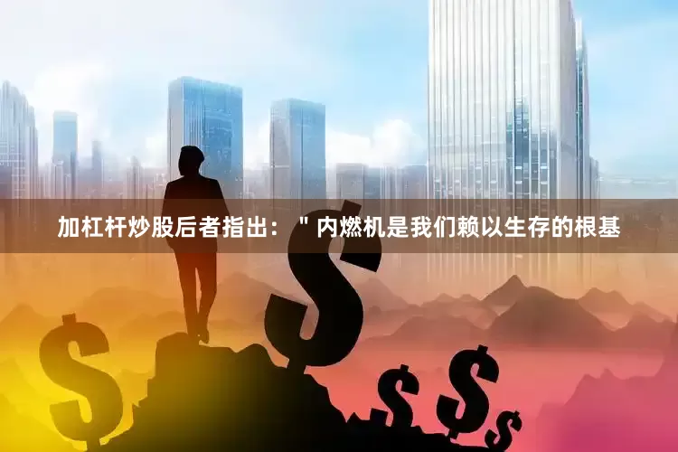 加杠杆炒股后者指出：＂内燃机是我们赖以生存的根基
