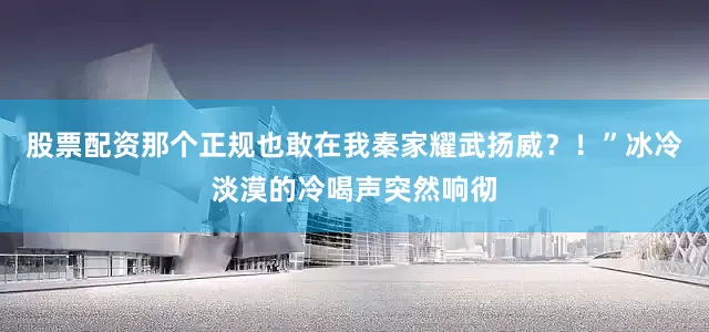 股票配资那个正规也敢在我秦家耀武扬威？！”冰冷淡漠的冷喝声突然响彻