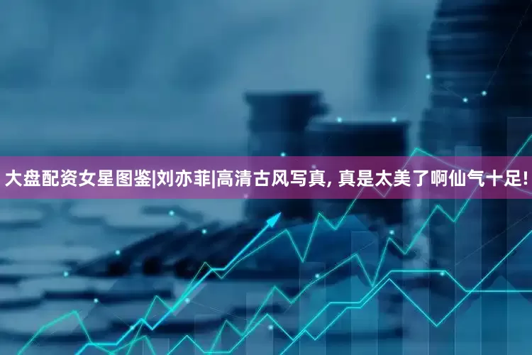 大盘配资女星图鉴|刘亦菲|高清古风写真, 真是太美了啊仙气十足!