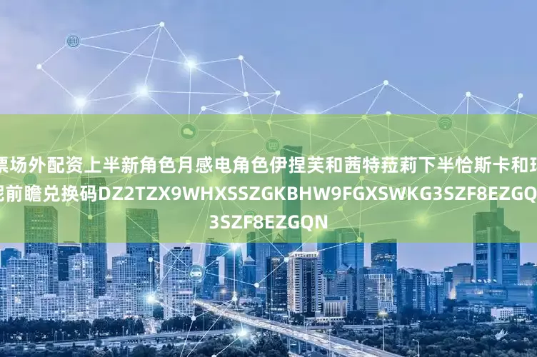 股票场外配资上半新角色月感电角色伊捏芙和茜特菈莉下半恰斯卡和玛拉妮前瞻兑换码DZ2TZX9WHXSSZGKBHW9FGXSWKG3SZF8EZGQN