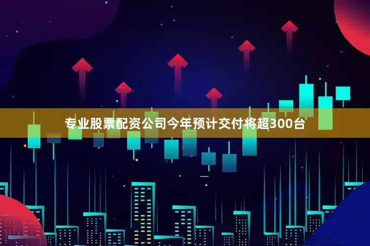 专业股票配资公司今年预计交付将超300台