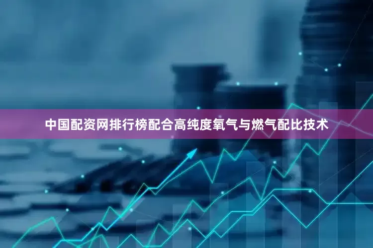 中国配资网排行榜配合高纯度氧气与燃气配比技术