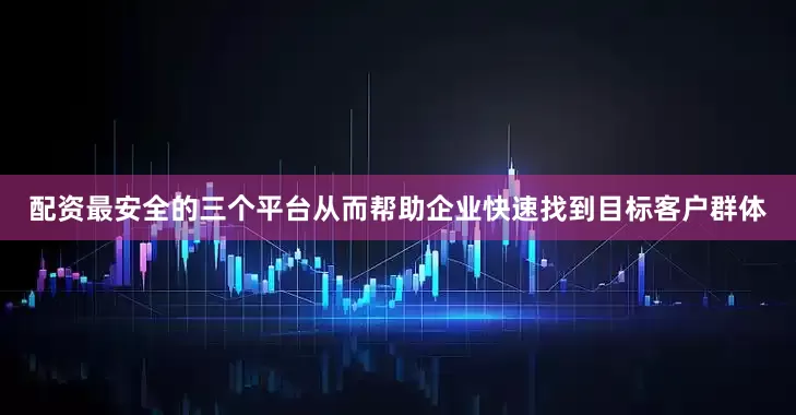配资最安全的三个平台从而帮助企业快速找到目标客户群体